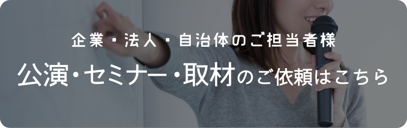 企業・法人・自治体のご担当者様 公演・セミナー・取材のご依頼はこちら